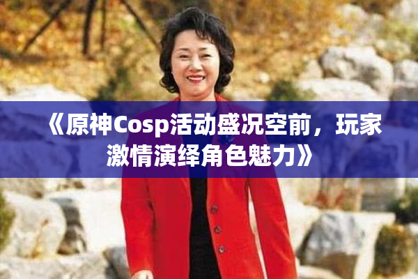 《原神Cosp活动盛况空前，玩家激情演绎角色魅力》