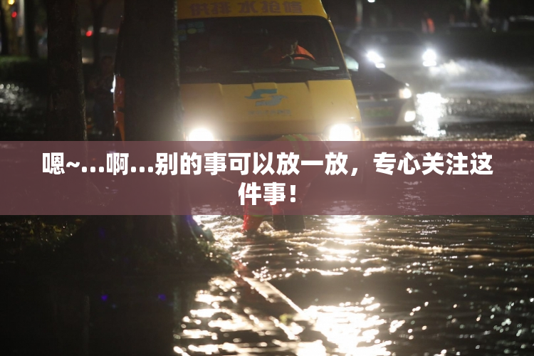 嗯~…啊…别的事可以放一放，专心关注这件事！
