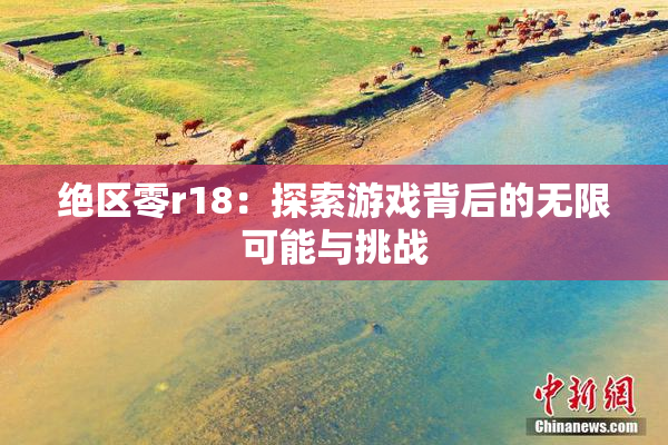 绝区零r18：探索游戏背后的无限可能与挑战