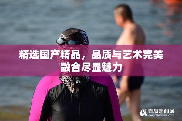 精选国产精品，品质与艺术完美融合尽显魅力