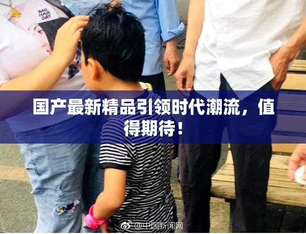 国产最新精品引领时代潮流，值得期待！
