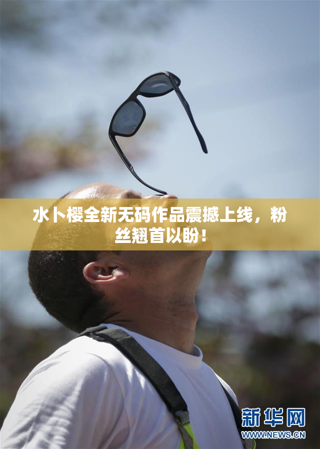 水卜樱全新无码作品震撼上线，粉丝翘首以盼！