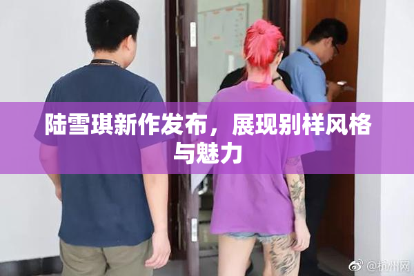 陆雪琪新作发布，展现别样风格与魅力
