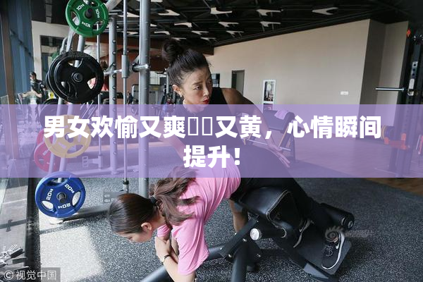 男女欢愉又爽❌‌又黄，心情瞬间提升！