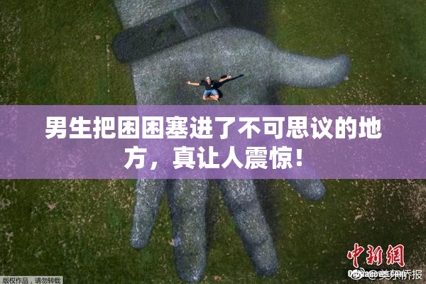 男生把困困塞进了不可思议的地方，真让人震惊！