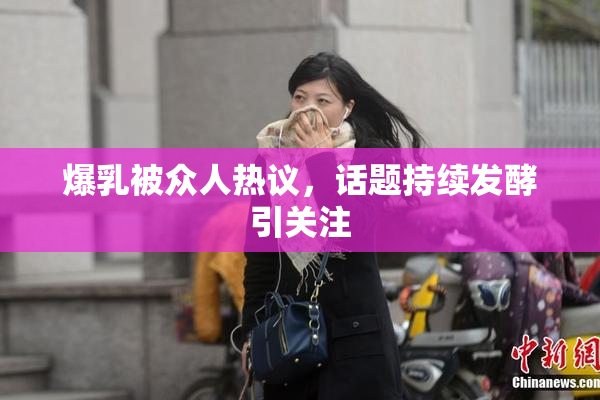 爆乳被众人热议，话题持续发酵引关注