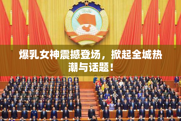 爆乳女神震撼登场，掀起全城热潮与话题！