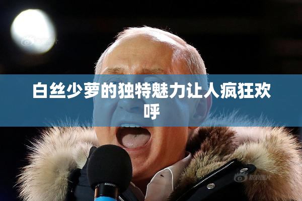 白丝少萝的独特魅力让人疯狂欢呼