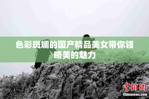 色彩斑斓的国产精品美女带你领略美的魅力