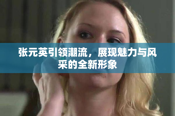 张元英引领潮流，展现魅力与风采的全新形象