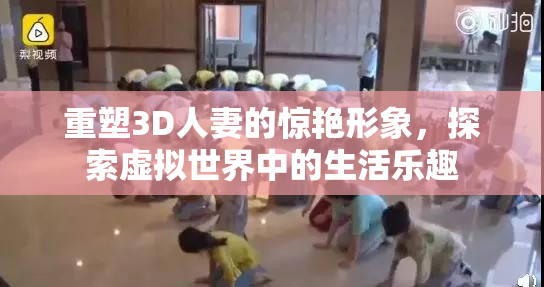 重塑3D人妻的惊艳形象，探索虚拟世界中的生活乐趣