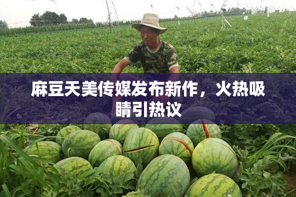 麻豆天美传媒发布新作，火热吸睛引热议