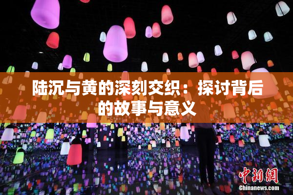 陆沉与黄的深刻交织：探讨背后的故事与意义