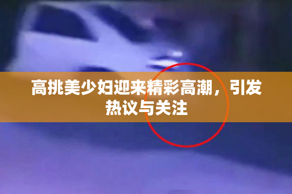 高挑美少妇迎来精彩高潮，引发热议与关注