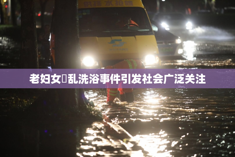 老妇女婬乱洗浴事件引发社会广泛关注