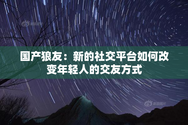 国产狼友：新的社交平台如何改变年轻人的交友方式