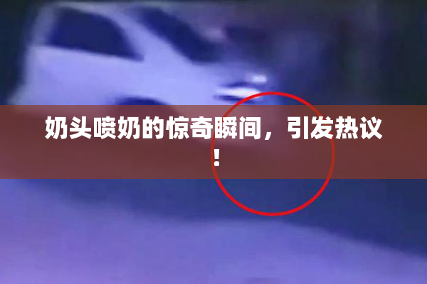 奶头喷奶的惊奇瞬间，引发热议！