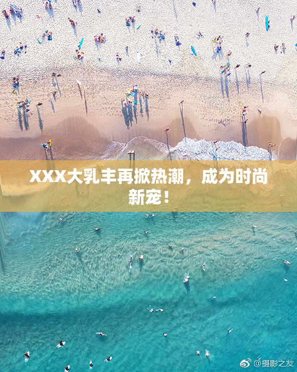 XXX大乳丰再掀热潮，成为时尚新宠！