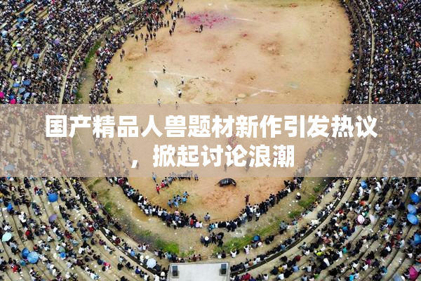 国产精品人兽题材新作引发热议，掀起讨论浪潮
