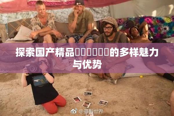 探索国产精品❌‌❌‌❌‌的多样魅力与优势