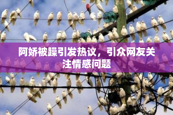 阿娇被躁引发热议，引众网友关注情感问题