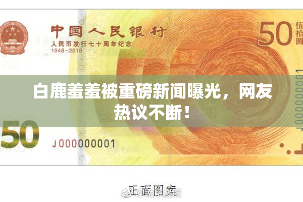 白鹿羞羞被重磅新闻曝光，网友热议不断！