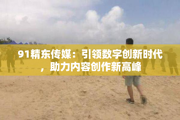 91精东传媒：引领数字创新时代，助力内容创作新高峰