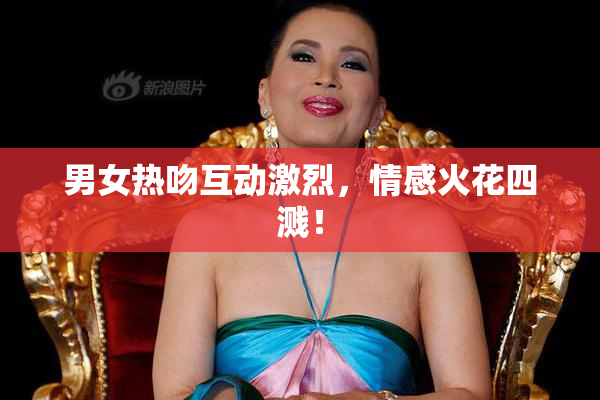 男女热吻互动激烈，情感火花四溅！
