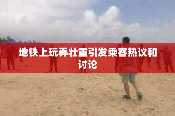 地铁上玩弄壮重引发乘客热议和讨论
