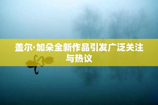 盖尔·加朵全新作品引发广泛关注与热议