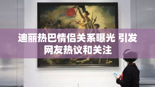 迪丽热巴情侣关系曝光 引发网友热议和关注