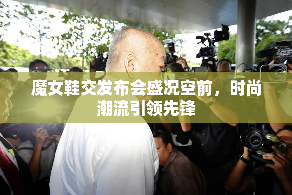 魔女鞋交发布会盛况空前，时尚潮流引领先锋
