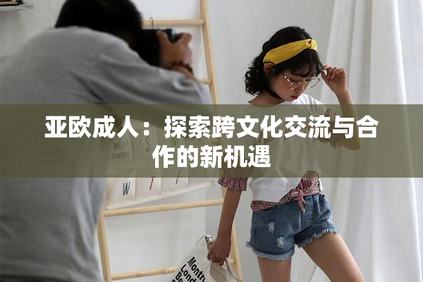 亚欧成人：探索跨文化交流与合作的新机遇
