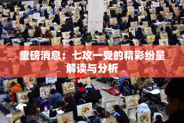重磅消息：七攻一受的精彩纷呈解读与分析
