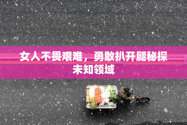 女人不畏艰难，勇敢扒开腿秘探未知领域