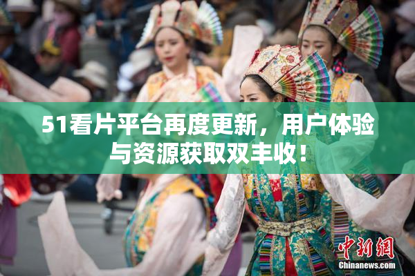 51看片平台再度更新，用户体验与资源获取双丰收！