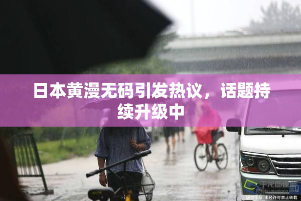日本黄漫无码引发热议，话题持续升级中