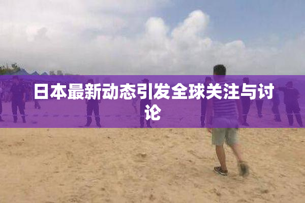 日本最新动态引发全球关注与讨论