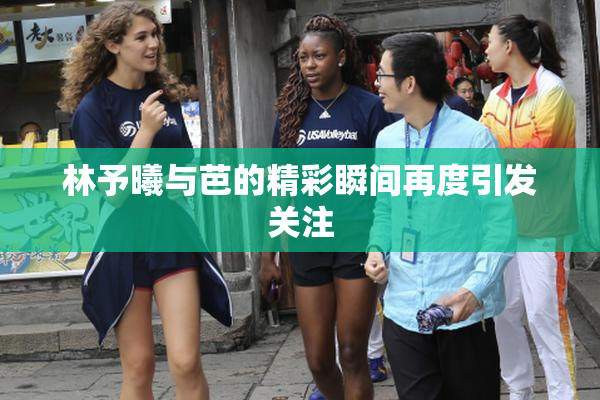 林予曦与芭的精彩瞬间再度引发关注
