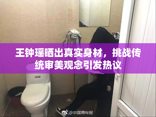 王钟瑶晒出真实身材，挑战传统审美观念引发热议
