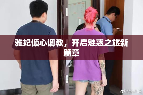 雅妃倾心调教，开启魅惑之旅新篇章