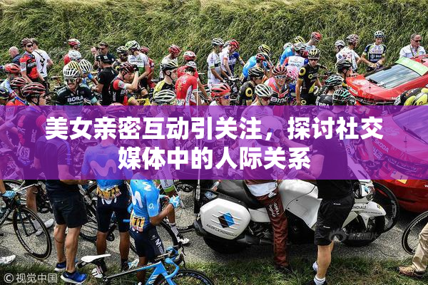 美女亲密互动引关注，探讨社交媒体中的人际关系