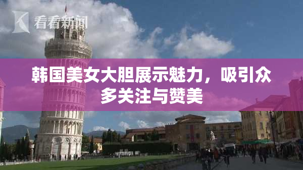 韩国美女大胆展示魅力，吸引众多关注与赞美