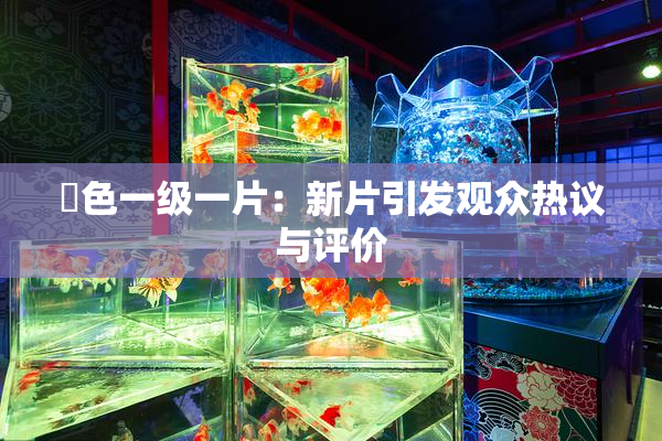 黃色一级一片：新片引发观众热议与评价
