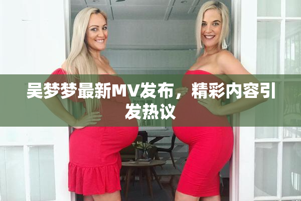 吴梦梦最新MV发布，精彩内容引发热议