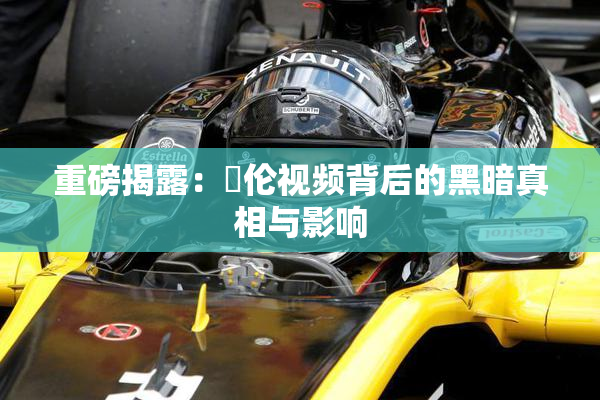 重磅揭露：亂伦视频背后的黑暗真相与影响