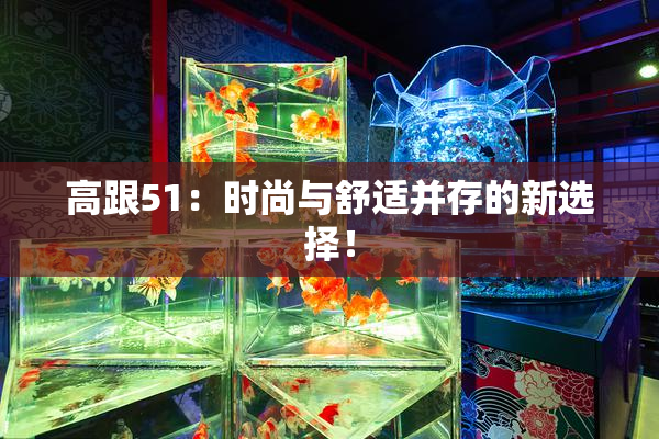 高跟51：时尚与舒适并存的新选择！