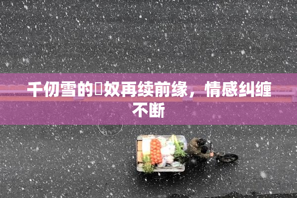 千仞雪的婬奴再续前缘，情感纠缠不断