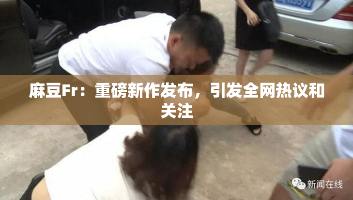 麻豆Fr：重磅新作发布，引发全网热议和关注