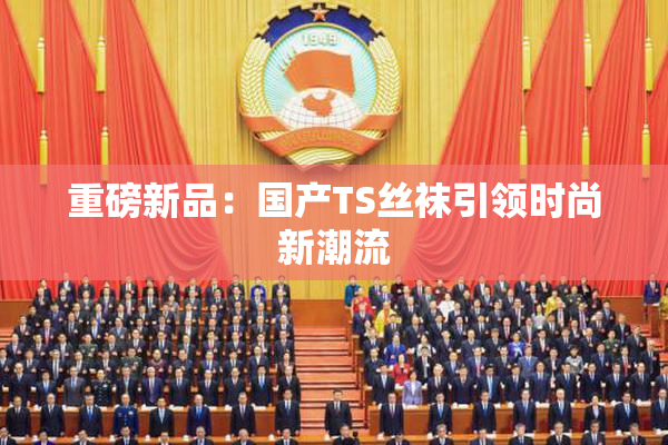 重磅新品：国产TS丝袜引领时尚新潮流